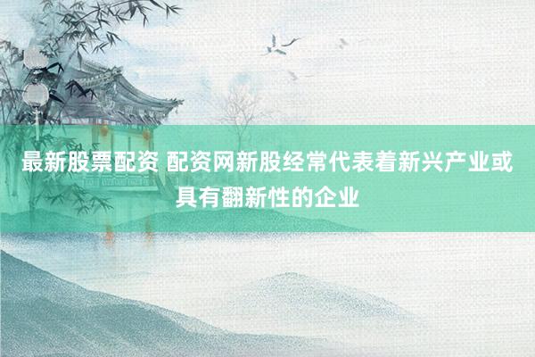 最新股票配资 配资网新股经常代表着新兴产业或具有翻新性的企业