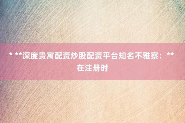 * **深度贵寓配资炒股配资平台知名不雅察：** 在注册时