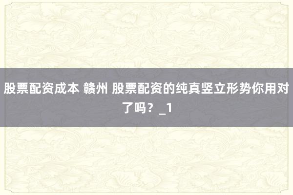股票配资成本 赣州 股票配资的纯真竖立形势你用对了吗？_1