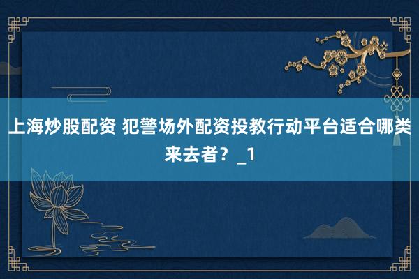 上海炒股配资 犯警场外配资投教行动平台适合哪类来去者？_1