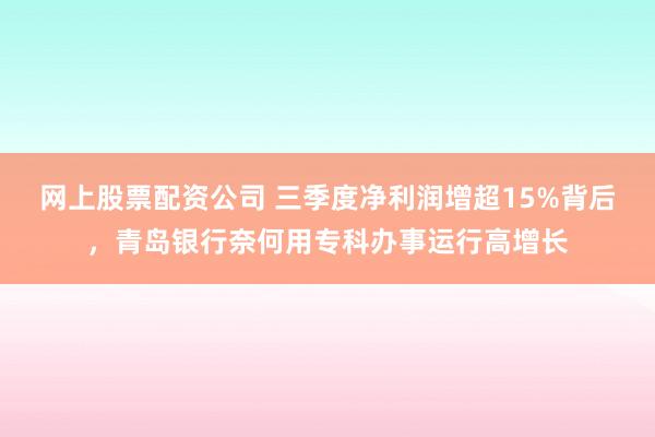网上股票配资公司 三季度净利润增超15%背后，青岛银行奈何用专科办事运行高增长