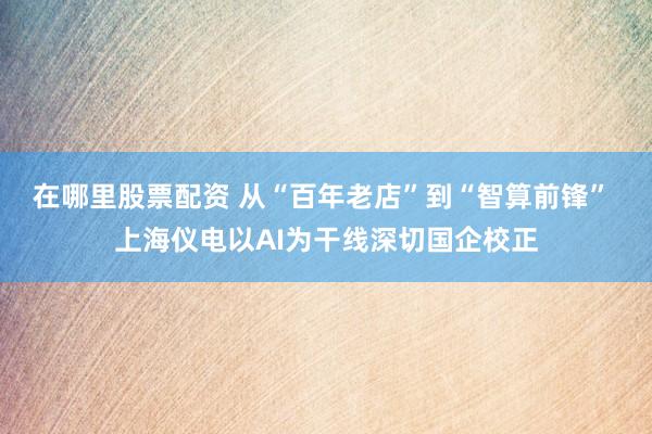 在哪里股票配资 从“百年老店”到“智算前锋” 上海仪电以AI为干线深切国企校正