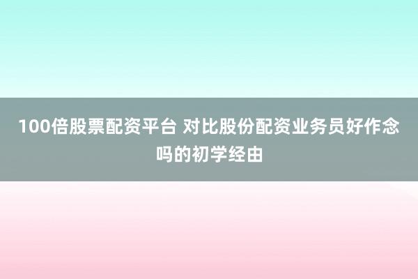 100倍股票配资平台 对比股份配资业务员好作念吗的初学经由