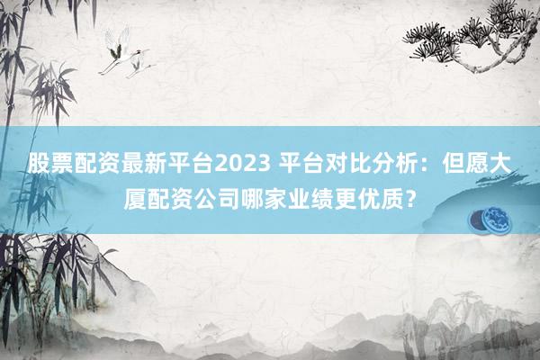 股票配资最新平台2023 平台对比分析：但愿大厦配资公司哪家业绩更优质？