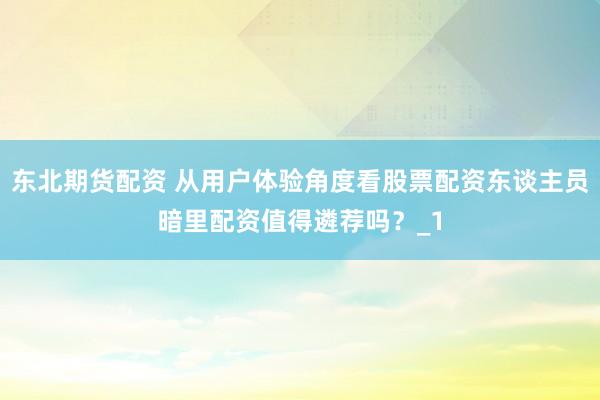 东北期货配资 从用户体验角度看股票配资东谈主员暗里配资值得遴荐吗?_1