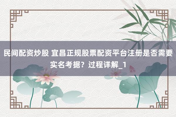 民间配资炒股 宜昌正规股票配资平台注册是否需要实名考据？过程详解_1