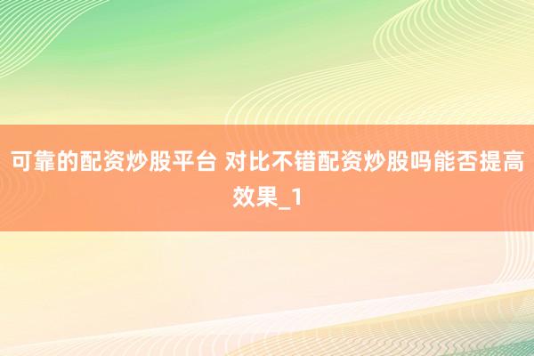 可靠的配资炒股平台 对比不错配资炒股吗能否提高效果_1
