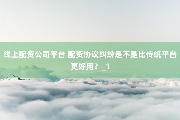 线上配资公司平台 配资协议纠纷是不是比传统平台更好用？_1