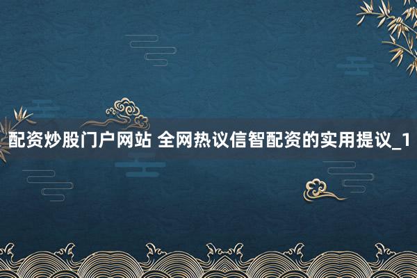 配资炒股门户网站 全网热议信智配资的实用提议_1