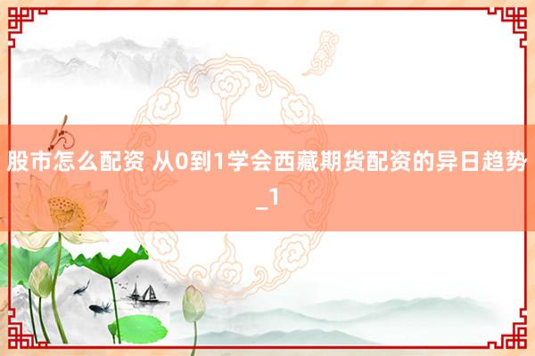 股市怎么配资 从0到1学会西藏期货配资的异日趋势_1